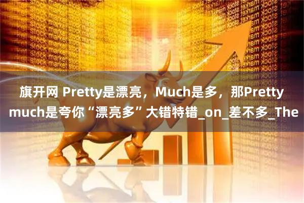 旗开网 Pretty是漂亮，Much是多，那Pretty much是夸你“漂亮多”大错特错_on_差不多_The