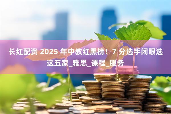 长红配资 2025 年中教红黑榜！7 分选手闭眼选这五家_雅思_课程_服务