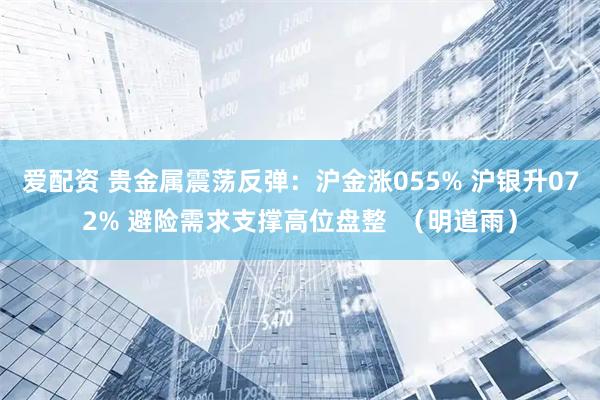 爱配资 贵金属震荡反弹:沪金涨055% 沪银升072% 避险需求支撑高位盘整 (明道雨)