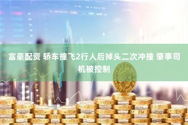 富豪配资 轿车撞飞2行人后掉头二次冲撞 肇事司机被控制