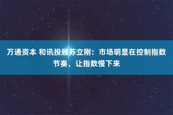 万通资本 和讯投顾苏立刚：市场明显在控制指数节奏，让指数慢下来