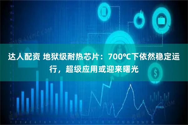 达人配资 地狱级耐热芯片：700℃下依然稳定运行，超级应用或迎来曙光