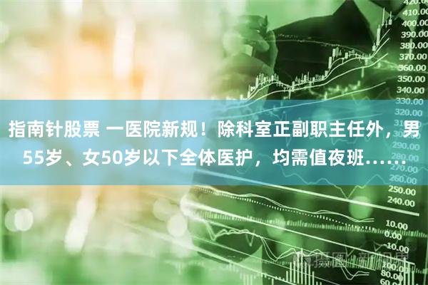 指南针股票 一医院新规!除科室正副职主任外,男55岁、女50岁以下全体医护,均需值夜班……