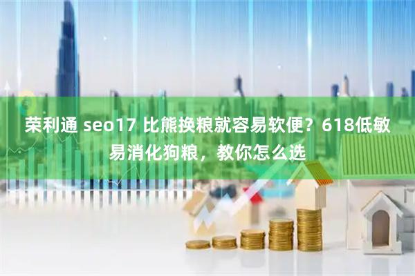 荣利通 seo17 比熊换粮就容易软便?618低敏易消化狗粮,教你怎么选