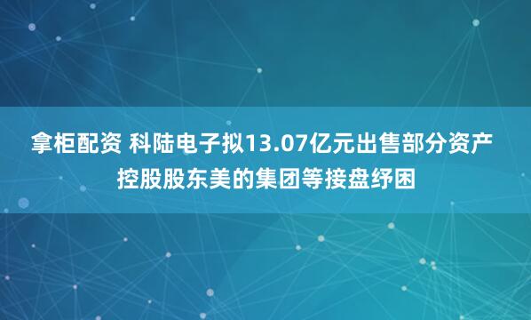 拿柜配资 科陆电子拟13.07亿元出售部分资产 控股股东美的集团等接盘纾困