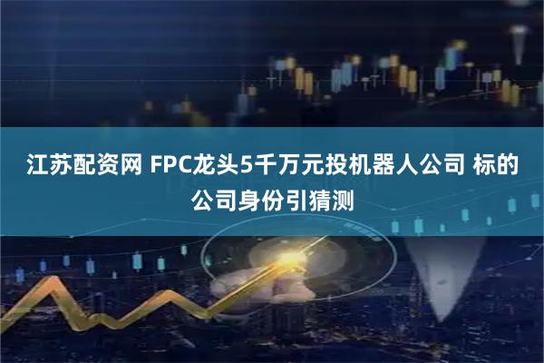 江苏配资网 FPC龙头5千万元投机器人公司 标的公司身份引猜测