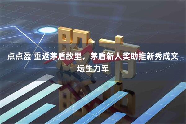 点点盈 重返茅盾故里，茅盾新人奖助推新秀成文坛生力军