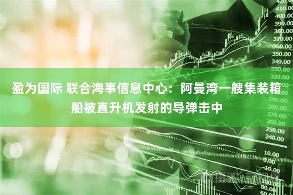 盈为国际 联合海事信息中心:阿曼湾一艘集装箱船被直升机发射的导弹击中