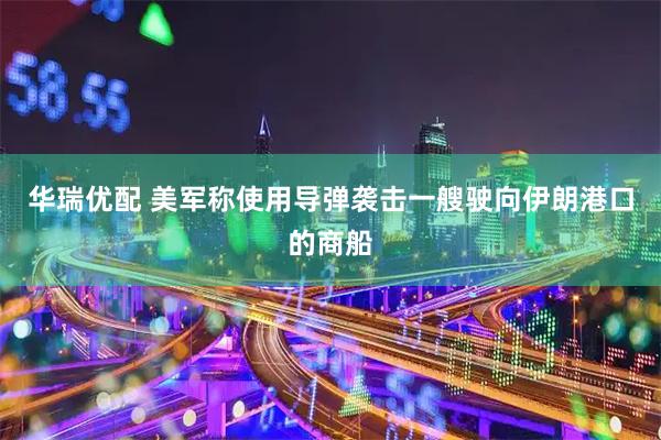 华瑞优配 美军称使用导弹袭击一艘驶向伊朗港口的商船