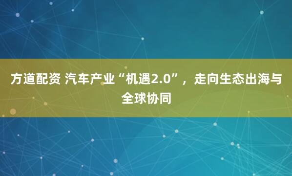 方道配资 汽车产业“机遇2.0”，走向生态出海与全球协同