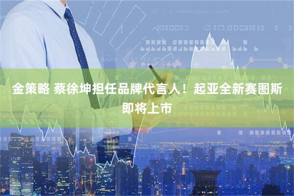 金策略 蔡徐坤担任品牌代言人！起亚全新赛图斯即将上市
